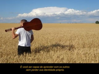 É você ser capaz de aprender com os outros
     sem perder sua identidade própria.
 