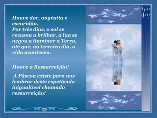 Houve dor, angústia e escuridão. Por três dias, o sol se recusou a brilhar, a lua se negou a iluminar a Terra, até que, ao terceiro dia, a vida aconteceu. Houve a Ressurreição! A Páscoa existe para nos lembrar deste espetáculo inigualável chamado ressurreição! 