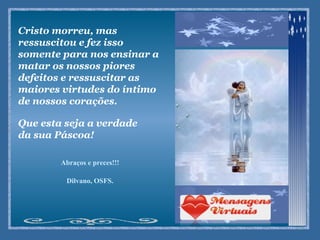 Cristo morreu, mas ressuscitou e fez isso somente para nos ensinar a matar os nossos piores defeitos e ressuscitar as maiores virtudes do íntimo de nossos corações.  Que esta seja a verdade da sua Páscoa!  Abraços e preces!!! Dilvano, OSFS. 