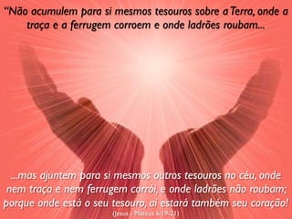 “Não acumulem para si mesmos tesouros sobre a Terra, onde a
    traça e a ferrugem corroem e onde ladrões roubam...




  ...mas ajuntem para si mesmos outros tesouros no céu, onde
 nem traça e nem ferrugem corrói, e onde ladrões não roubam;
porque onde está o seu tesouro, aí estará também seu coração!
                       (Jesus - Mateus 6:19-21)
 