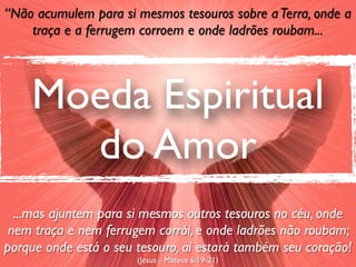 “Não acumulem para si mesmos tesouros sobre a Terra, onde a
    traça e a ferrugem corroem e onde ladrões roubam...




    Moeda Espiritual
      do Amor
  ...mas ajuntem para si mesmos outros tesouros no céu, onde
 nem traça e nem ferrugem corrói, e onde ladrões não roubam;
porque onde está o seu tesouro, aí estará também seu coração!
                       (Jesus - Mateus 6:19-21)
 