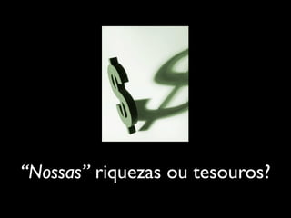 “Nossas” riquezas ou tesouros?
 