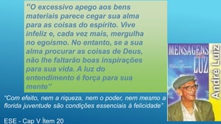 “O excessivo apego aos bens
materiais parece cegar sua alma
para as coisas do espírito. Vive
infeliz e, cada vez mais, mergulha
no egoísmo. No entanto, se a sua
alma procurar as coisas de Deus,
não lhe faltarão boas inspirações
para sua vida. A luz do
entendimento é força para sua
mente”
 