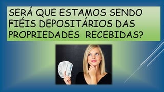 SERÁ QUE ESTAMOS SENDO
FIÉIS DEPOSITÁRIOS DAS
PROPRIEDADES RECEBIDAS?
 