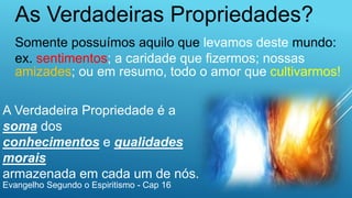 As Verdadeiras Propriedades?
Somente possuímos aquilo que levamos deste mundo:
ex. sentimentos; a caridade que fizermos; nossas
amizades; ou em resumo, todo o amor que cultivarmos!
A Verdadeira Propriedade é a
soma dos
conhecimentos e qualidades
morais
armazenada em cada um de nós.
Evangelho Segundo o Espiritismo - Cap 16
 