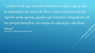 “Lembra-te de que amanhã restituirás à vida o que a vida
te emprestou, em nome de Deus, e que os tesouros de teu
espírito serão apenas aqueles que houveres conquistado em
teu próprio benefício, no campo de educação e das boas
obras”.Emmanuel “Palavras de Vida Eterna”.
 