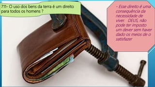 711- O uso dos bens da terra é um direito
para todos os homens ?
- Esse direito é uma
consequência da
necessidade de
viver. DEUS, não
pode ter imposto
um dever sem haver
dado os meios de o
satisfazer
 