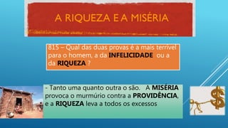 815 – Qual das duas provas é a mais terrível
para o homem, a da INFELICIDADE ou a
da RIQUEZA ?
- Tanto uma quanto outra o são. A MISÉRIA
provoca o murmúrio contra a PROVIDÊNCIA,
e a RIQUEZA leva a todos os excessos
 