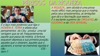 A RIQUEZA , sem dúvida é uma prova
muito difícil, mais perigosa que a miséria,
pelos seus arrastamentos, as tentações
que dá e a fascinação que exerce ;
É o excitante supremo do ORGULHO, do
EGOÍSMO e da VIDA SENSUAL;
É o laço mais poderoso que liga o
HOMEM À TERRA e afasta seus
pensamentos do Céu; produz uma tal
vertigem que se vê. Frequentemente,
aquele que passa da miséria à fortuna
esquecer depressa a sua primeira posição,
aqueles que o dotaram, aqueles que o
ajudaram, e tornar-se insensível, egoísta e
vão. ESE-
item 7
 