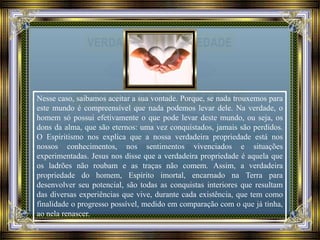 Nesse caso, saibamos aceitar a sua vontade. Porque, se nada trouxemos para
este mundo é compreensível que nada podemos levar dele. Na verdade, o
homem só possui efetivamente o que pode levar deste mundo, ou seja, os
dons da alma, que são eternos: uma vez conquistados, jamais são perdidos.
O Espiritismo nos explica que a nossa verdadeira propriedade está nos
nossos conhecimentos, nos sentimentos vivenciados e situações
experimentadas. Jesus nos disse que a verdadeira propriedade é aquela que
os ladrões não roubam e as traças não comem. Assim, a verdadeira
propriedade do homem, Espírito imortal, encarnado na Terra para
desenvolver seu potencial, são todas as conquistas interiores que resultam
das diversas experiências que vive, durante cada existência, que tem como
finalidade o progresso possível, medido em comparação com o que já tinha,
ao nela renascer.
 