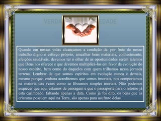 Quando em nossas vidas alcançamos a condição de, por fruto do nosso
trabalho digno e esforço próprio, amealhar bens materiais, conhecimento,
afeições saudáveis, devemos ter o olhar de as oportunidades serem talentos
que Deus nos oferece e que devemos multiplicá-los em favor da evolução do
nosso espírito, bem como do daqueles com quem trilhamos nessa jornada
terrena. Lembrar de que somos espíritos em evolução nunca é demais,
mesmo porque, embora acreditemos que somos imortais, nos comportamos
na maioria das vezes como se fôssemos simples mortais. Não podemos
esquecer que aqui estamos de passagem e que o passaporte para o retorno já
está carimbado, faltando apenas a data. Como já foi dito, os bens que as
criaturas possuem aqui na Terra, são apenas para usufruto delas.
 