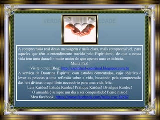 A compreensão real dessa mensagem é mais clara, mais compreensível, para
aqueles que têm o entendimento trazido pelo Espiritismo, de que a nossa
vida tem uma duração muito maior do que apenas uma existência.
Muita Paz!
Visite o meu Blog: http://espiritual-espiritual.blogspor.com.br
A serviço da Doutrina Espírita; com estudos comentados, cujo objetivo é
levar as pessoas a uma reflexão sobre a vida, buscando pela compreensão
das leis divinas o equilíbrio necessário para uma vida feliz.
Leia Kardec! Estude Kardec! Pratique Kardec! Divulgue Kardec!
O amanhã é sempre um dia a ser conquistado! Pense nisso!
Meu facebook https://www.facebook.com/helio.cruz.50767
 
