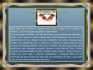 Este tema está inserido no capítulo XVI, “Não se pode servir a Deus e a
Mamon”, de O Evangelho Segundo o Espiritismo.
Diz uma antiga estorinha: Um dia um homem que acreditava na vida após a
morte, e que valorizava mais o ser do que o ter hospedou-se na casa de um
materialista convicto. Depois da ceia, o anfitrião convidou o hóspede para
visitar a sua galeria de artes e começou a enaltecer os bens materiais que
possuía, de maneira soberba. Falou que o homem vale pelo que possui, pelo
patrimônio que consegue acumular durante a sua vida na Terra. Exibiu
escritura de propriedades as mais variadas, joias, títulos e valores diversos.
Depois de ouvir tudo e observar calmamente, o hóspede falou da sua
convicção de que os bens da Terra não nos pertencem de fato, e que mais
cedo ou mais tarde teremos que deixá-los.
 