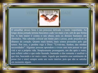 O amealhar desses bens é um processo delicado e muito importante. Ao
longo dessa jornada terrena buscamos cada vez mais o ter, sob de que forma
for. A luta maior é contra o seu abuso, pois os desejos humanos são
ilimitados. Não sabendo colocar um limite para a posse, pode prejudicar os
ditames do coração. Quanto mais temos, mais somos possuídos pelo que
temos. Por isso, o profeta roga a Deus: "Livrai-me, Senhor, das minhas
necessidades”. Algumas pessoas aprendem e vivem sem nem pensar no que
virá a ser a própria vida. Simplesmente prosseguem, um dia após o outro,
sem refletir sobre o que estão fazendo, bastando a elas somente o usufruir o
que têm, buscando o ter mais e mais. Aquele que mantém esse sentimento de
posse (ter e reter) sempre sente um vazio interior, pois que não se satisfaz
em momento algum.
 