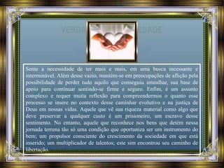 Sente a necessidade de ter mais e mais, em uma busca incessante e
interminável. Além desse vazio, mantém-se em preocupações de aflição pela
possibilidade de perder tudo aquilo que conseguiu amealhar, sua base de
apoio para continuar sentindo-se firme e seguro. Enfim, é um assunto
complexo e requer muita reflexão para compreendermos o quanto esse
processo se insere no contexto desse caminhar evolutivo e na justiça de
Deus em nossas vidas. Aquele que vê sua riqueza material como algo que
deve preservar a qualquer custo é um prisioneiro, um escravo desse
sentimento. No entanto, aquele que reconhece nos bens que detém nessa
jornada terrena tão só uma condição que oportuniza ser um instrumento do
bem; um propulsor consciente do crescimento da sociedade em que está
inserido; um multiplicador de talentos; este sim encontrou seu caminho de
libertação.
 