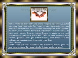 Vamos refletir um pouco sobre isso: se isto ou aquilo me pertence, significa
que posso levar para onde for. Então, no meu pensamento, tudo que
amealhamos nos pertence. Será que temos razão em pensar assim? Vejamos:
Ao nascer, nada trazemos de material e encontramos algumas coisas. Ao
partir deste mundo, deixamos outras. Durante o tempo em que aqui
permanecemos, usufruímos desses bens. Então, se nada trazemos e nada
levamos, podemos dizer que, verdadeiramente, nada temos, pois não
podemos carregar conosco ao deixarmos o corpo físico.
Dizia, Sócrates:
“Todo homem que ama a riqueza não ama a si mesmo, nem ao que é seu;
ama a uma coisa que lhe é ainda estranha do que o que lhe pertence”.
 