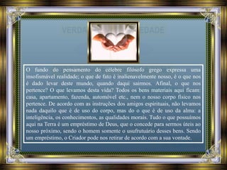 O fundo do pensamento do célebre filósofo grego expressa uma
insofismável realidade; o que de fato é inalienavelmente nosso, é o que nos
é dado levar deste mundo, quando daqui sairmos. Afinal, o que nos
pertence? O que levamos desta vida? Todos os bens materiais aqui ficam:
casa, apartamento, fazenda, automóvel etc., nem o nosso corpo físico nos
pertence. De acordo com as instruções dos amigos espirituais, não levamos
nada daquilo que é de uso do corpo, mas do o que é de uso da alma: a
inteligência, os conhecimentos, as qualidades morais. Tudo o que possuímos
aqui na Terra é um empréstimo de Deus, que o concede para sermos úteis ao
nosso próximo, sendo o homem somente o usufrutuário desses bens. Sendo
um empréstimo, o Criador pode nos retirar de acordo com a sua vontade.
 