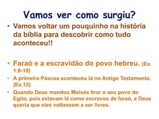 Vamos ver como surgiu?
• Vamos voltar um pouquinho na história
da bíblia para descobrir como tudo
aconteceu!!
• Faraó e a escravidão do povo hebreu. (Ex.
1:8-10)
• A primeira Páscoa aconteceu lá no Antigo Testamento.
(Ex.12)
• Quando Deus mandou Moisés tirar o seu povo do
Egito, pois estavam lá como escravos de faraó, e Deus
queria que eles voltassem a ser livres.
 