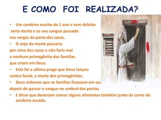 E COMO FOI REALIZADA?
• Um cordeiro macho de 1 ano e sem defeito
seria morto e os seu sangue passado
nas vergas da porta das casas.
• O anjo da morte passaria
por cima das casas e não faria mal
a nenhum primogênito das famílias
que criam em Deus.
• Esta foi a ultima praga que Deus lançou
contra faraó, a morte dos primogênitos.
• Deus ordenou que as famílias ficassem em suas casas,
depois de passar o sangue no umbral das portas.
• E disse que deveriam comer alguns alimentos também junto da carne do
cordeiro assado.
 