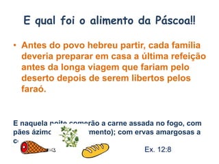 E qual foi o alimento da Páscoa!!
• Antes do povo hebreu partir, cada família
deveria preparar em casa a última refeição
antes da longa viagem que fariam pelo
deserto depois de serem libertos pelos
faraó.
E naquela noite comerão a carne assada no fogo, com
pães ázimos ( sem fermento); com ervas amargosas a
comerão.
Ex. 12:8
 