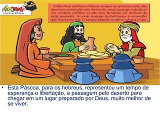 • Esta Páscoa, para os hebreus, representou um tempo de
esperança e libertação, a passagem pelo deserto para
chegar em um lugar preparado por Deus, muito melhor de
se viver.
 