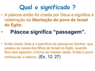 Qual o significado ?
• A páscoa então foi criada por Deus e significa a
celebração da libertação do povo de Israel
do Egito.
• Páscoa significa “passagem”.
• Então direis: Este é o sacrifício da páscoa ao Senhor, que
passou as casas dos filhos de Israel no Egito, quando
feriu aos egípcios, e livrou as nossas casas. Então o povo
inclinou-se, e adorou. (Ex. 12: 27)
 