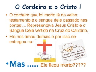 O Cordeiro e o Cristo !
• O cordeiro que foi morto lá no velho
testamento e o sangue dele passado nas
portas ... Representava Jesus Cristo e o
Sangue Dele vertido na Cruz do Calvário.
• Ele nos amou demais e por isso se
entregou na cruz.
•Mas ..... Ele ficou morto?????
 