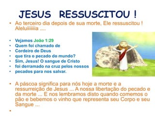 JESUS RESSUSCITOU !
• Ao terceiro dia depois de sua morte, Ele ressuscitou !
Aleluiiiiiiia ....
• Vejamos João 1:29
• Quem foi chamado de
• Cordeiro de Deus
• que tira o pecado do mundo?
• Sim, Jesus! O sangue de Cristo
• foi derramado na cruz pelos nossos
• pecados para nos salvar.
• A páscoa significa para nós hoje a morte e a
ressurreição de Jesus ... A nossa libertação do pecado e
da morte ... E nos lembramos disto quando comemos o
pão e bebemos o vinho que representa seu Corpo e seu
Sangue ...
•
 