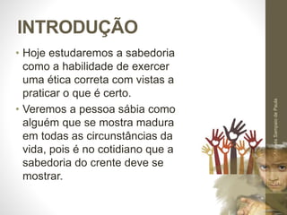 INTRODUÇÃO
• Hoje estudaremos a sabedoria
como a habilidade de exercer
uma ética correta com vistas a
praticar o que é certo.
• Veremos a pessoa sábia como
alguém que se mostra madura
em todas as circunstâncias da
vida, pois é no cotidiano que a
sabedoria do crente deve se
mostrar.
Pr.MoisésSampaiodePaula
10
 
