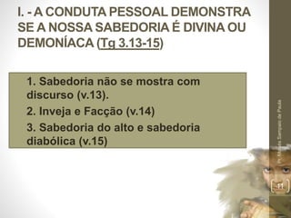 I. - A CONDUTA PESSOAL DEMONSTRA
SE A NOSSA SABEDORIA É DIVINA OU
DEMONÍACA (Tg 3.13-15)
1. 1. Sabedoria não se mostra com
discurso (v.13).
2. 2. Inveja e Facção (v.14)
3. 3. Sabedoria do alto e sabedoria
diabólica (v.15)
Pr.MoisésSampaiodePaula
11
 