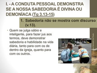 I. - A CONDUTA PESSOAL DEMONSTRA
SE A NOSSA SABEDORIA É DIVINA OU
DEMONÍACA (Tg 3.13-15)
• Quem se julga sábio e
inteligente, para fazer jus aos
termos, deve demonstrar
sabedoria e habilidade na vida
diária, tanto para com os de
dentro da igreja, quanto para
com os outros.
Pr.MoisésSampaiodePaula
13
1. Sabedoria não se mostra com discurso
(v.13).
 