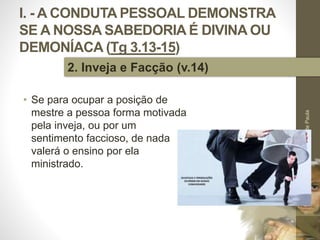 I. - A CONDUTA PESSOAL DEMONSTRA
SE A NOSSA SABEDORIA É DIVINA OU
DEMONÍACA (Tg 3.13-15)
• Se para ocupar a posição de
mestre a pessoa forma motivada
pela inveja, ou por um
sentimento faccioso, de nada
valerá o ensino por ela
ministrado.
Pr.MoisésSampaiodePaula
14
2. Inveja e Facção (v.14)
 