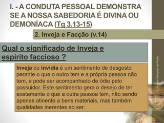 I. - A CONDUTA PESSOAL DEMONSTRA
SE A NOSSA SABEDORIA É DIVINA OU
DEMONÍACA (Tg 3.13-15)
Pr.MoisésSampaiodePaula
16
2. Inveja e Facção (v.14)
Qual o significado de Inveja e
espírito faccioso ?
Inveja ou invídia é um sentimento de desgosto
perante o que o outro tem e a própria pessoa não
tem, e pode ser acompanhado de ódio pelo
possuidor. Este sentimento gera o desejo de ter
exatamente o que a outra pessoa tem, não sendo
apenas atinente a bens materiais, mas também
qualidades inerentes ao ser.
 
