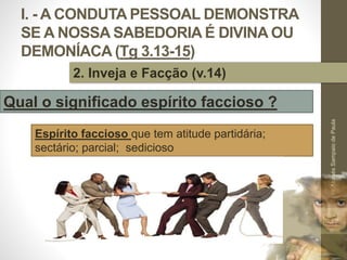 I. - A CONDUTA PESSOAL DEMONSTRA
SE A NOSSA SABEDORIA É DIVINA OU
DEMONÍACA (Tg 3.13-15)
Pr.MoisésSampaiodePaula
17
2. Inveja e Facção (v.14)
Qual o significado espírito faccioso ?
Espírito faccioso que tem atitude partidária;
sectário; parcial; sedicioso
 