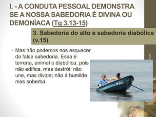 I. - A CONDUTA PESSOAL DEMONSTRA
SE A NOSSA SABEDORIA É DIVINA OU
DEMONÍACA (Tg 3.13-15)
• Mas não podemos nos esquecer
da falsa sabedoria. Essa é
terrena, animal e diabólica, pois
não edifica, mas destrói; não
une, mas divide; não é humilde,
mas soberba.
Pr.MoisésSampaiodePaula
21
3. Sabedoria do alto e sabedoria diabólica
(v.15)
 