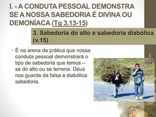 I. - A CONDUTA PESSOAL DEMONSTRA
SE A NOSSA SABEDORIA É DIVINA OU
DEMONÍACA (Tg 3.13-15)
• É na arena da prática que nossa
conduta pessoal demonstrará o
tipo de sabedoria que temos –
se do alto ou se terrena. Deus
nos guarde da falsa e diabólica
sabedoria.
Pr.MoisésSampaiodePaula
22
3. Sabedoria do alto e sabedoria diabólica
(v.15)
 