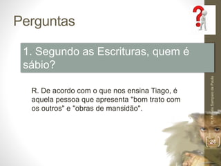 Perguntas
Pr.MoisésSampaiodePaula
24
1. Segundo as Escrituras, quem é
sábio?
R. De acordo com o que nos ensina Tiago, é
aquela pessoa que apresenta "bom trato com
os outros" e "obras de mansidão".
 