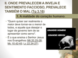 II. ONDE PREVALECEM A INVEJA E
SENTIMENTO FACCIOSO, PREVALECE
TAMBÉM O MAL (Tg 3.16)
• "Quem quiser ser realmente o
maior deve tornar-se o menor de
todos, e aquele que desejar o
lugar de governo tem de se
apresentar como servo".
• É o que ensina o Senhor Jesus
nos Evangelhos (Mt 20.25-28;
Mc 10.42-45; Lc 22.24-27).
Pr.MoisésSampaiodePaula
27
1. A maldade do coração humano.
 