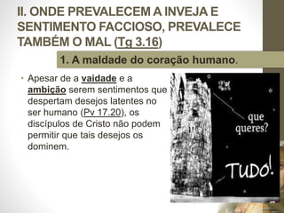 II. ONDE PREVALECEM A INVEJA E
SENTIMENTO FACCIOSO, PREVALECE
TAMBÉM O MAL (Tg 3.16)
• Apesar de a vaidade e a
ambição serem sentimentos que
despertam desejos latentes no
ser humano (Pv 17.20), os
discípulos de Cristo não podem
permitir que tais desejos os
dominem.
Pr.MoisésSampaiodePaula
28
1. A maldade do coração humano.
 