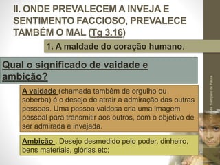II. ONDE PREVALECEM A INVEJA E
SENTIMENTO FACCIOSO, PREVALECE
TAMBÉM O MAL (Tg 3.16)
Pr.MoisésSampaiodePaula
29
1. A maldade do coração humano.
Qual o significado de vaidade e
ambição?
A vaidade (chamada também de orgulho ou
soberba) é o desejo de atrair a admiração das outras
pessoas. Uma pessoa vaidosa cria uma imagem
pessoal para transmitir aos outros, com o objetivo de
ser admirada e invejada.
Ambição . Desejo desmedido pelo poder, dinheiro,
bens materiais, glórias etc;
 