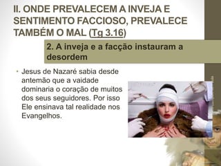 II. ONDE PREVALECEM A INVEJA E
SENTIMENTO FACCIOSO, PREVALECE
TAMBÉM O MAL (Tg 3.16)
• Jesus de Nazaré sabia desde
antemão que a vaidade
dominaria o coração de muitos
dos seus seguidores. Por isso
Ele ensinava tal realidade nos
Evangelhos.
Pr.MoisésSampaiodePaula
30
2. A inveja e a facção instauram a
desordem
 