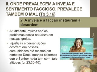 II. ONDE PREVALECEM A INVEJA E
SENTIMENTO FACCIOSO, PREVALECE
TAMBÉM O MAL (Tg 3.16)
• Atualmente, muitos são os
problemas dessa natureza em
nossas igrejas.
• Injustiças e perseguições
ocorrem em nossas
comunidades até mesmo em
nome de Deus, quando sabemos
que o Senhor nada tem com tais
atitudes (Jr 23.30-40).
Pr.MoisésSampaiodePaula
32
2. A inveja e a facção instauram a
desordem
 