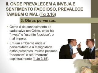 II. ONDE PREVALECEM A INVEJA E
SENTIMENTO FACCIOSO, PREVALECE
TAMBÉM O MAL (Tg 3.16)
• Como é do conhecimento de
cada salvo em Cristo, onde há
"inveja" e "espírito faccioso", o
mal impera.
• Em um ambiente onde a
perversidade e a malignidade
estão presentes, muitas pessoas
"adoecem" e até "morrem"
espiritualmente (1 Jo 3.15).
Pr.MoisésSampaiodePaula
33
3. Obras perversas.
 