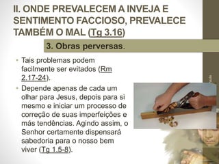 II. ONDE PREVALECEM A INVEJA E
SENTIMENTO FACCIOSO, PREVALECE
TAMBÉM O MAL (Tg 3.16)
• Tais problemas podem
facilmente ser evitados (Rm
2.17-24).
• Depende apenas de cada um
olhar para Jesus, depois para si
mesmo e iniciar um processo de
correção de suas imperfeições e
más tendências. Agindo assim, o
Senhor certamente dispensará
sabedoria para o nosso bem
viver (Tg 1.5-8).
Pr.MoisésSampaiodePaula
35
3. Obras perversas.
 