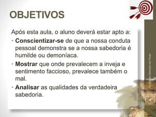 Após esta aula, o aluno deverá estar apto a:
• Conscientizar-se de que a nossa conduta
pessoal demonstra se a nossa sabedoria é
humilde ou demoníaca.
• Mostrar que onde prevalecem a inveja e
sentimento faccioso, prevalece também o
mal.
• Analisar as qualidades da verdadeira
sabedoria.
OBJETIVOS
Pr.MoisésSampaiodePaula
4
 