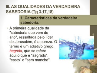 III. AS QUALIDADES DA VERDADEIRA
SABEDORIA (Tg 3.17,18)
• A primeira qualidade da
"sabedoria que vem do
alto", ressaltada pelo líder
de Jerusalém, é a pureza. O
termo é um adjetivo grego,
hagnós, que se refere
àquilo que é "sagrado",
"casto" e "sem mancha".
Pr.MoisésSampaiodePaula
40
1. Características da verdadeira
sabedoria.
 