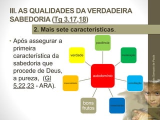 III. AS QUALIDADES DA VERDADEIRA
SABEDORIA (Tg 3.17,18)
• Após assegurar a
primeira
característica da
sabedoria que
procede de Deus,
a pureza, (Gl
5.22,23 - ARA).
Pr.MoisésSampaiodePaula
43
2. Mais sete características.
autodomínio
paciência
moderação
conciliação
misericórdia
bons
frutos
imparcialidade
verdade
 