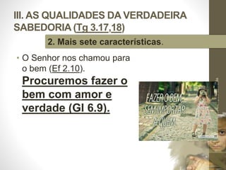 III. AS QUALIDADES DA VERDADEIRA
SABEDORIA (Tg 3.17,18)
• O Senhor nos chamou para
o bem (Ef 2.10).
Procuremos fazer o
bem com amor e
verdade (Gl 6.9).
Pr.MoisésSampaiodePaula
45
2. Mais sete características.
 