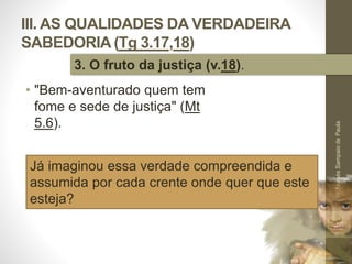 III. AS QUALIDADES DA VERDADEIRA
SABEDORIA (Tg 3.17,18)
• "Bem-aventurado quem tem
fome e sede de justiça" (Mt
5.6).
Pr.MoisésSampaiodePaula
46
3. O fruto da justiça (v.18).
Já imaginou essa verdade compreendida e
assumida por cada crente onde quer que este
esteja?
 
