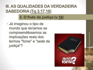 III. AS QUALIDADES DA VERDADEIRA
SABEDORIA (Tg 3.17,18)
• Já imaginou o tipo de
mundo que teríamos se
compreendêssemos as
implicações reais dos
termos "fome" e "sede de
justiça"?
Pr.MoisésSampaiodePaula
47
3. O fruto da justiça (v.18).
 